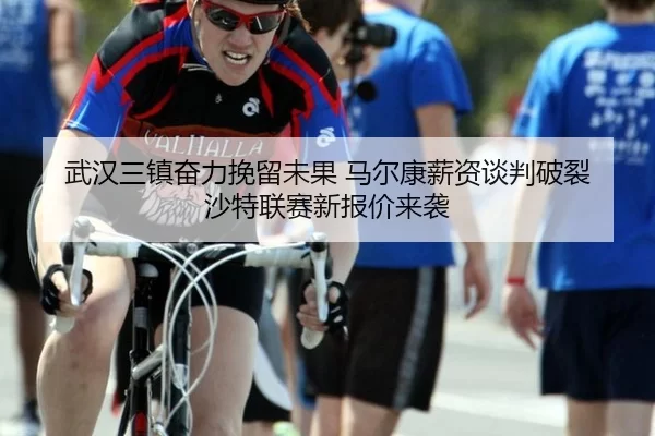 武汉三镇奋力挽留未果 马尔康薪资谈判破裂 沙特联赛新报价来袭